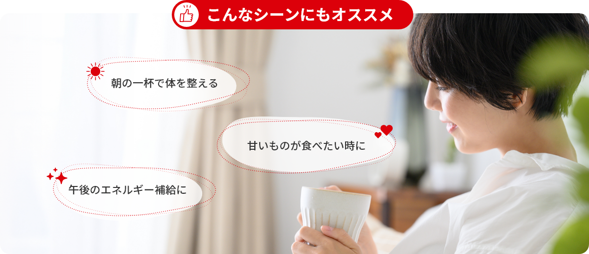 こんなシーンにもオススメ ・朝の一杯で体調管理 ・甘いものが食べたい時に ・午後のエネルギー補給
