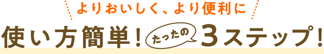 よりおいしく、より便利に　使い方簡単！たったの３ステップ