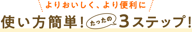 よりおいしく、より便利に　使い方簡単！たったの３ステップ